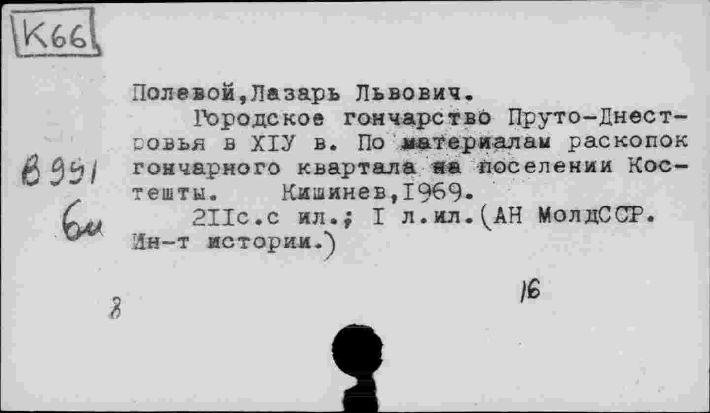 ﻿Полевой,Лазарь Львович.
Городское гончарство Пруто-Днест-совья в ХІУ в. По материалам раскопок гончарного квартала «а поселении Кос-тешты. Кишинев,1969.
211с.с ил.; I л.ил.(АН МолдССР.
Ин-т истории.')